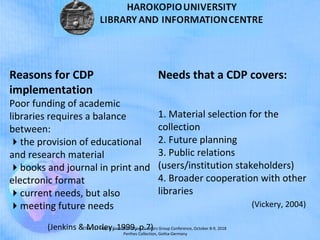 The 21st
Map & Geoinformation Curators Group Conference, October 8-9, 2018
Perthes Collection, Gotha-Germany
Reasons for CDP
implementation
Poor funding of academic
libraries requires a balance
between:
the provision of educational
and research material
books and journal in print and
electronic format
current needs, but also
meeting future needs
(Jenkins & Morley, 1999, p.7)
Needs that a CDP covers:
1. Material selection for the
collection
2. Future planning
3. Public relations
(users/institution stakeholders)
4. Broader cooperation with other
libraries
(Vickery, 2004)
 