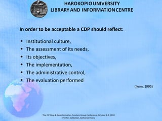 The 21st
Map & Geoinformation Curators Group Conference, October 8-9, 2018
Perthes Collection, Gotha-Germany
In order to be acceptable a CDP should reflect:
• Institutional culture,
• The assessment of its needs,
• Its objectives,
• The implementation,
• The administrative control,
• The evaluation performed
(Ikem, 1995)
 
