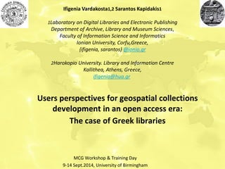 Users perspectives for geospatial collections development in an open access era: The case of Greek libraries 
Ifigenia Vardakosta1,2 Sarantos Kapidakis1 
1Laboratory on Digital Libraries and Electronic Publishing 
Department of Archive, Library and Museum Sciences, Faculty of Information Science and Informatics 
Ionian University, Corfu,Greece, 
{ifigenia, sarantos} @ionio.gr 
2Harokopio University. Library and Information Centre 
Kallithea, Athens, Greece, 
ifigenia@hua.gr 
MCG Workshop & Training Day 
9-14 Sept.2014, University of Birmingham  