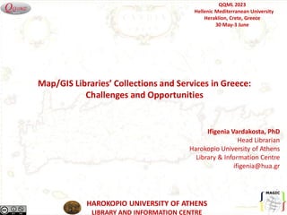HAROKOPIO UNIVERSITY OF ATHENS
LIBRARY AND INFORMATION CENTRE
Ifigenia Vardakosta, PhD
Head Librarian
Harokopio University of Athens
Library & Information Centre
ifigenia@hua.gr
QQML 2023
Hellenic Mediterranean University
Heraklion, Crete, Greece
30 May-3 June
Map/GIS Libraries’ Collections and Services in Greece:
Challenges and Opportunities
 