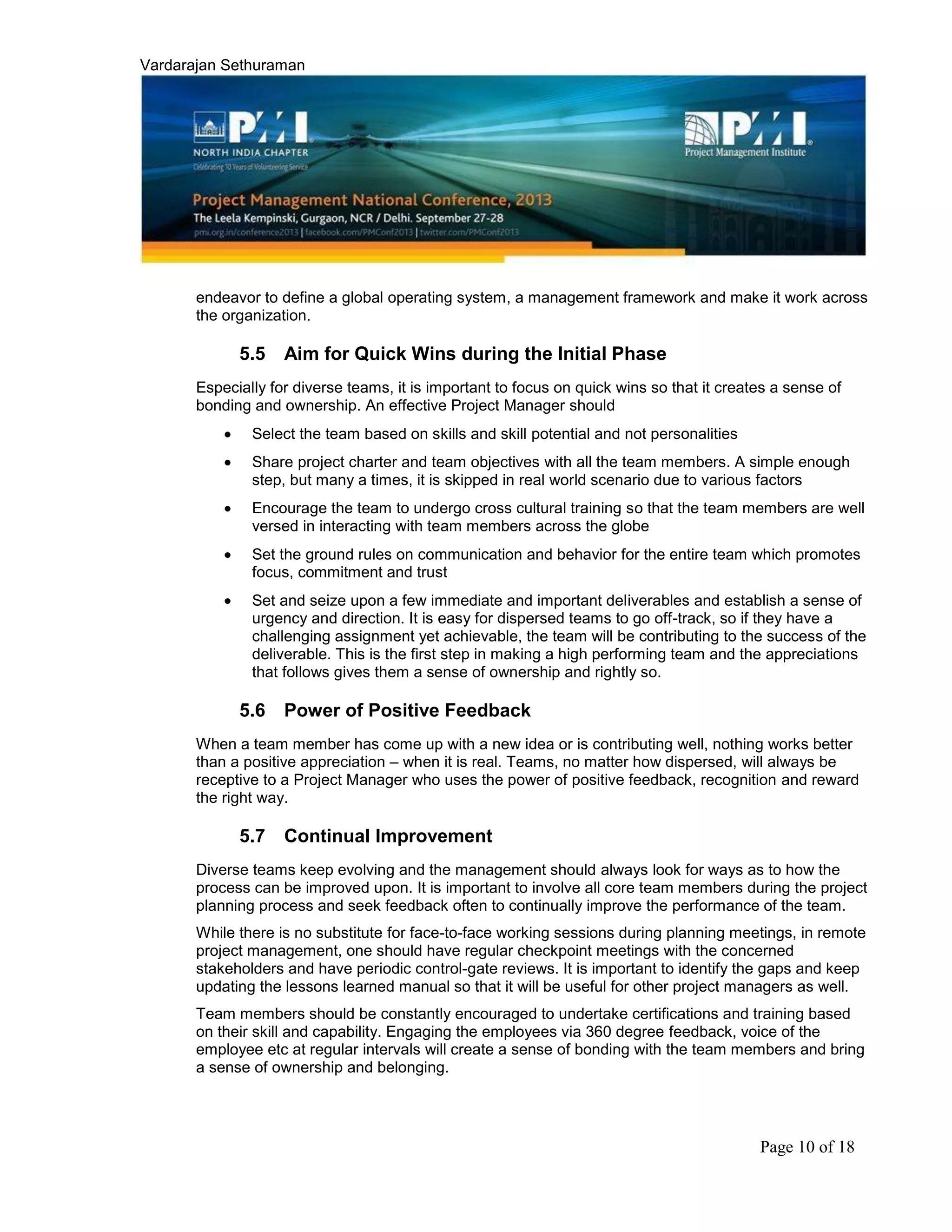 Vardarajan Sethuraman
Page 10 of 18
endeavor to define a global operating system, a management framework and make it work across
the organization.
5.5 Aim for Quick Wins during the Initial Phase
Especially for diverse teams, it is important to focus on quick wins so that it creates a sense of
bonding and ownership. An effective Project Manager should
Select the team based on skills and skill potential and not personalities
Share project charter and team objectives with all the team members. A simple enough
step, but many a times, it is skipped in real world scenario due to various factors
Encourage the team to undergo cross cultural training so that the team members are well
versed in interacting with team members across the globe
Set the ground rules on communication and behavior for the entire team which promotes
focus, commitment and trust
Set and seize upon a few immediate and important deliverables and establish a sense of
urgency and direction. It is easy for dispersed teams to go off-track, so if they have a
challenging assignment yet achievable, the team will be contributing to the success of the
deliverable. This is the first step in making a high performing team and the appreciations
that follows gives them a sense of ownership and rightly so.
5.6 Power of Positive Feedback
When a team member has come up with a new idea or is contributing well, nothing works better
than a positive appreciation – when it is real. Teams, no matter how dispersed, will always be
receptive to a Project Manager who uses the power of positive feedback, recognition and reward
the right way.
5.7 Continual Improvement
Diverse teams keep evolving and the management should always look for ways as to how the
process can be improved upon. It is important to involve all core team members during the project
planning process and seek feedback often to continually improve the performance of the team.
While there is no substitute for face-to-face working sessions during planning meetings, in remote
project management, one should have regular checkpoint meetings with the concerned
stakeholders and have periodic control-gate reviews. It is important to identify the gaps and keep
updating the lessons learned manual so that it will be useful for other project managers as well.
Team members should be constantly encouraged to undertake certifications and training based
on their skill and capability. Engaging the employees via 360 degree feedback, voice of the
employee etc at regular intervals will create a sense of bonding with the team members and bring
a sense of ownership and belonging.
 