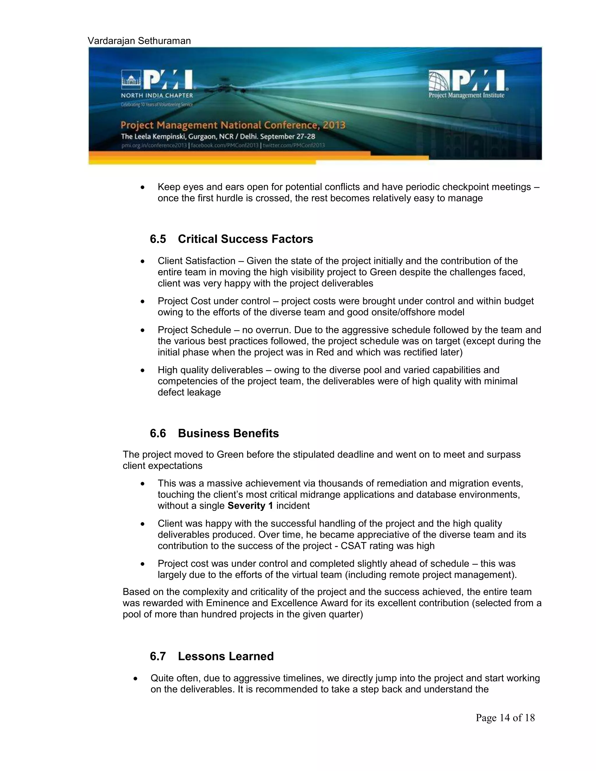 Vardarajan Sethuraman
Page 14 of 18
Keep eyes and ears open for potential conflicts and have periodic checkpoint meetings –
once the first hurdle is crossed, the rest becomes relatively easy to manage
6.5 Critical Success Factors
Client Satisfaction – Given the state of the project initially and the contribution of the
entire team in moving the high visibility project to Green despite the challenges faced,
client was very happy with the project deliverables
Project Cost under control – project costs were brought under control and within budget
owing to the efforts of the diverse team and good onsite/offshore model
Project Schedule – no overrun. Due to the aggressive schedule followed by the team and
the various best practices followed, the project schedule was on target (except during the
initial phase when the project was in Red and which was rectified later)
High quality deliverables – owing to the diverse pool and varied capabilities and
competencies of the project team, the deliverables were of high quality with minimal
defect leakage
6.6 Business Benefits
The project moved to Green before the stipulated deadline and went on to meet and surpass
client expectations
This was a massive achievement via thousands of remediation and migration events,
touching the client’s most critical midrange applications and database environments,
without a single Severity 1 incident
Client was happy with the successful handling of the project and the high quality
deliverables produced. Over time, he became appreciative of the diverse team and its
contribution to the success of the project - CSAT rating was high
Project cost was under control and completed slightly ahead of schedule – this was
largely due to the efforts of the virtual team (including remote project management).
Based on the complexity and criticality of the project and the success achieved, the entire team
was rewarded with Eminence and Excellence Award for its excellent contribution (selected from a
pool of more than hundred projects in the given quarter)
6.7 Lessons Learned
Quite often, due to aggressive timelines, we directly jump into the project and start working
on the deliverables. It is recommended to take a step back and understand the
 