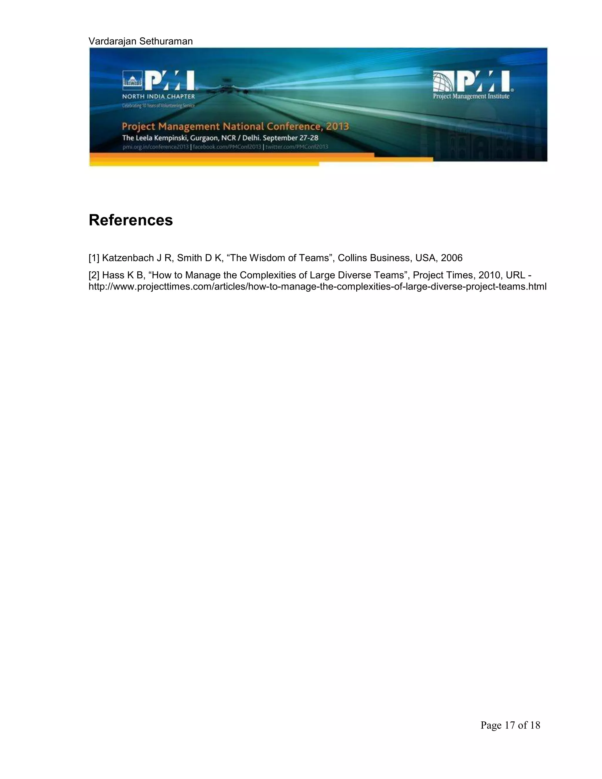 Vardarajan Sethuraman
Page 17 of 18
References
[1] Katzenbach J R, Smith D K, “The Wisdom of Teams”, Collins Business, USA, 2006
[2] Hass K B, “How to Manage the Complexities of Large Diverse Teams”, Project Times, 2010, URL -
http://www.projecttimes.com/articles/how-to-manage-the-complexities-of-large-diverse-project-teams.html
 