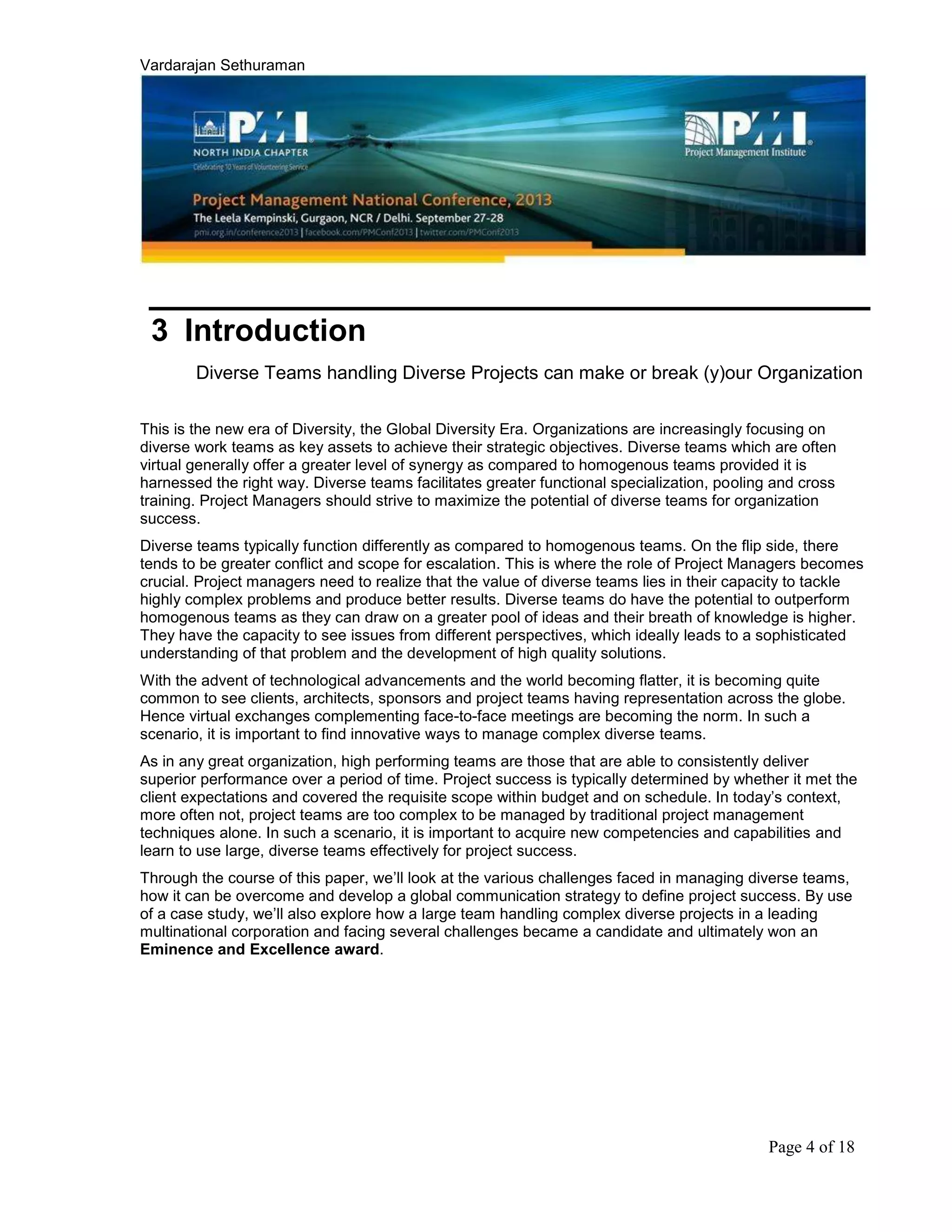 Vardarajan Sethuraman
Page 4 of 18
3 Introduction
Diverse Teams handling Diverse Projects can make or break (y)our Organization
This is the new era of Diversity, the Global Diversity Era. Organizations are increasingly focusing on
diverse work teams as key assets to achieve their strategic objectives. Diverse teams which are often
virtual generally offer a greater level of synergy as compared to homogenous teams provided it is
harnessed the right way. Diverse teams facilitates greater functional specialization, pooling and cross
training. Project Managers should strive to maximize the potential of diverse teams for organization
success.
Diverse teams typically function differently as compared to homogenous teams. On the flip side, there
tends to be greater conflict and scope for escalation. This is where the role of Project Managers becomes
crucial. Project managers need to realize that the value of diverse teams lies in their capacity to tackle
highly complex problems and produce better results. Diverse teams do have the potential to outperform
homogenous teams as they can draw on a greater pool of ideas and their breath of knowledge is higher.
They have the capacity to see issues from different perspectives, which ideally leads to a sophisticated
understanding of that problem and the development of high quality solutions.
With the advent of technological advancements and the world becoming flatter, it is becoming quite
common to see clients, architects, sponsors and project teams having representation across the globe.
Hence virtual exchanges complementing face-to-face meetings are becoming the norm. In such a
scenario, it is important to find innovative ways to manage complex diverse teams.
As in any great organization, high performing teams are those that are able to consistently deliver
superior performance over a period of time. Project success is typically determined by whether it met the
client expectations and covered the requisite scope within budget and on schedule. In today’s context,
more often not, project teams are too complex to be managed by traditional project management
techniques alone. In such a scenario, it is important to acquire new competencies and capabilities and
learn to use large, diverse teams effectively for project success.
Through the course of this paper, we’ll look at the various challenges faced in managing diverse teams,
how it can be overcome and develop a global communication strategy to define project success. By use
of a case study, we’ll also explore how a large team handling complex diverse projects in a leading
multinational corporation and facing several challenges became a candidate and ultimately won an
Eminence and Excellence award.
 