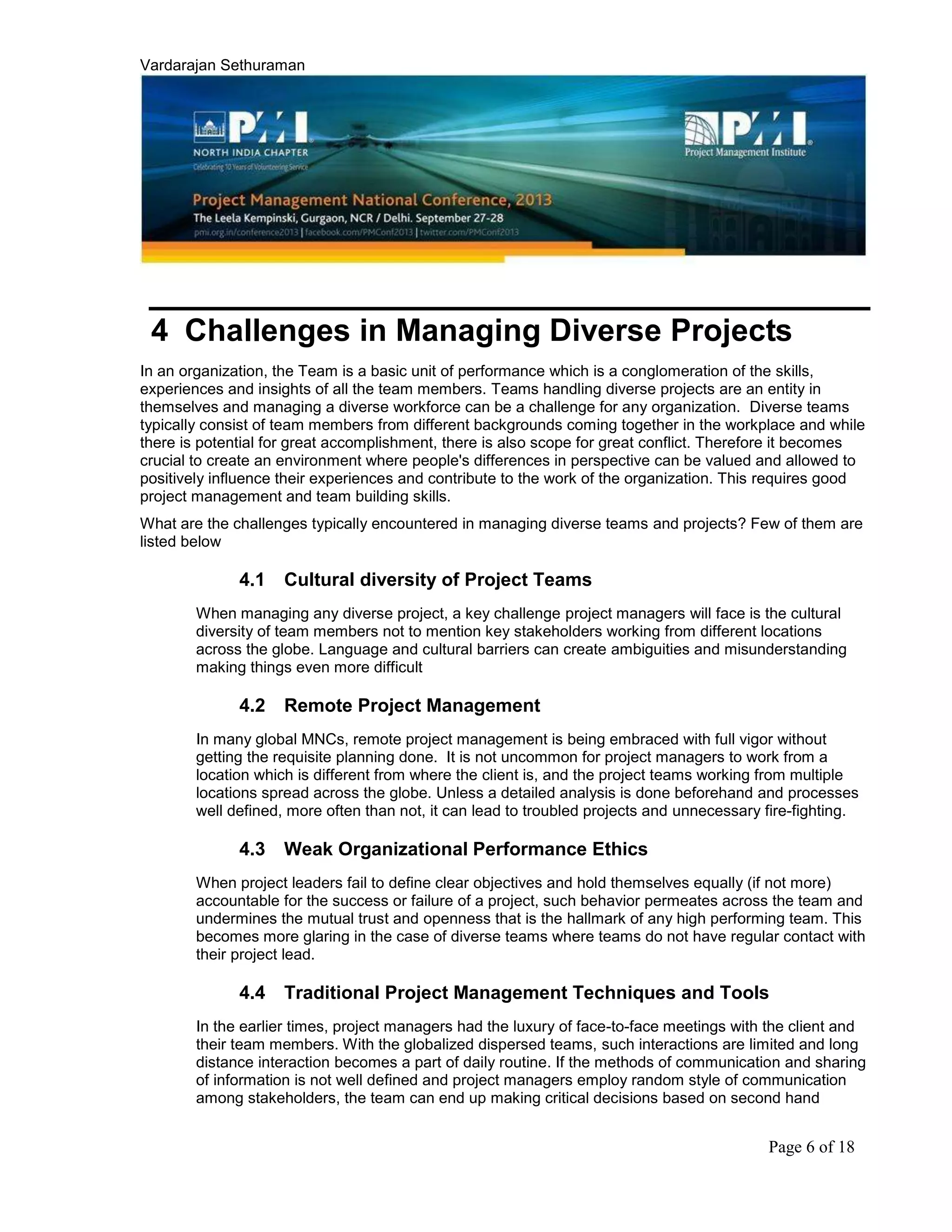 Vardarajan Sethuraman
Page 6 of 18
4 Challenges in Managing Diverse Projects
In an organization, the Team is a basic unit of performance which is a conglomeration of the skills,
experiences and insights of all the team members. Teams handling diverse projects are an entity in
themselves and managing a diverse workforce can be a challenge for any organization. Diverse teams
typically consist of team members from different backgrounds coming together in the workplace and while
there is potential for great accomplishment, there is also scope for great conflict. Therefore it becomes
crucial to create an environment where people's differences in perspective can be valued and allowed to
positively influence their experiences and contribute to the work of the organization. This requires good
project management and team building skills.
What are the challenges typically encountered in managing diverse teams and projects? Few of them are
listed below
4.1 Cultural diversity of Project Teams
When managing any diverse project, a key challenge project managers will face is the cultural
diversity of team members not to mention key stakeholders working from different locations
across the globe. Language and cultural barriers can create ambiguities and misunderstanding
making things even more difficult
4.2 Remote Project Management
In many global MNCs, remote project management is being embraced with full vigor without
getting the requisite planning done. It is not uncommon for project managers to work from a
location which is different from where the client is, and the project teams working from multiple
locations spread across the globe. Unless a detailed analysis is done beforehand and processes
well defined, more often than not, it can lead to troubled projects and unnecessary fire-fighting.
4.3 Weak Organizational Performance Ethics
When project leaders fail to define clear objectives and hold themselves equally (if not more)
accountable for the success or failure of a project, such behavior permeates across the team and
undermines the mutual trust and openness that is the hallmark of any high performing team. This
becomes more glaring in the case of diverse teams where teams do not have regular contact with
their project lead.
4.4 Traditional Project Management Techniques and Tools
In the earlier times, project managers had the luxury of face-to-face meetings with the client and
their team members. With the globalized dispersed teams, such interactions are limited and long
distance interaction becomes a part of daily routine. If the methods of communication and sharing
of information is not well defined and project managers employ random style of communication
among stakeholders, the team can end up making critical decisions based on second hand
 