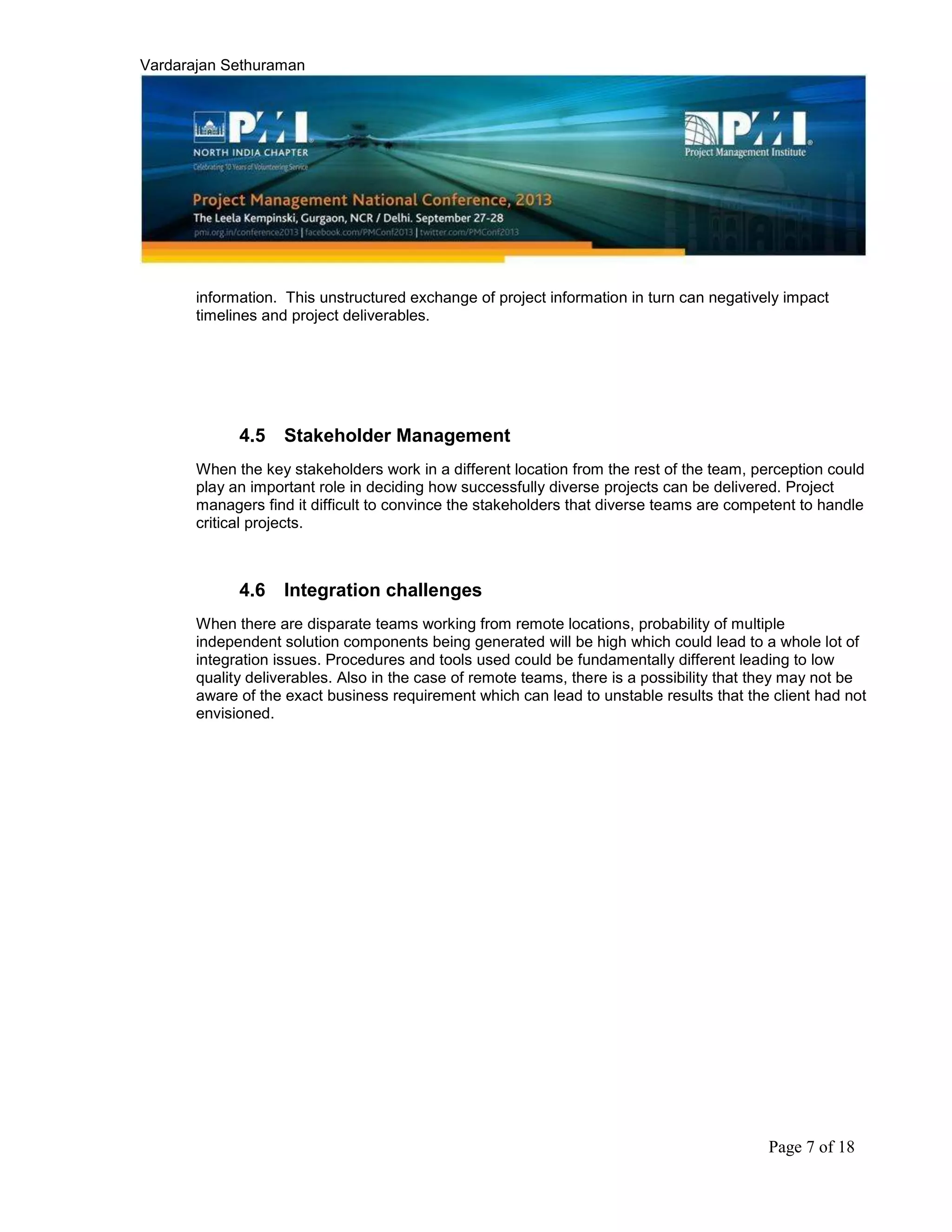 Vardarajan Sethuraman
Page 7 of 18
information. This unstructured exchange of project information in turn can negatively impact
timelines and project deliverables.
4.5 Stakeholder Management
When the key stakeholders work in a different location from the rest of the team, perception could
play an important role in deciding how successfully diverse projects can be delivered. Project
managers find it difficult to convince the stakeholders that diverse teams are competent to handle
critical projects.
4.6 Integration challenges
When there are disparate teams working from remote locations, probability of multiple
independent solution components being generated will be high which could lead to a whole lot of
integration issues. Procedures and tools used could be fundamentally different leading to low
quality deliverables. Also in the case of remote teams, there is a possibility that they may not be
aware of the exact business requirement which can lead to unstable results that the client had not
envisioned.
 