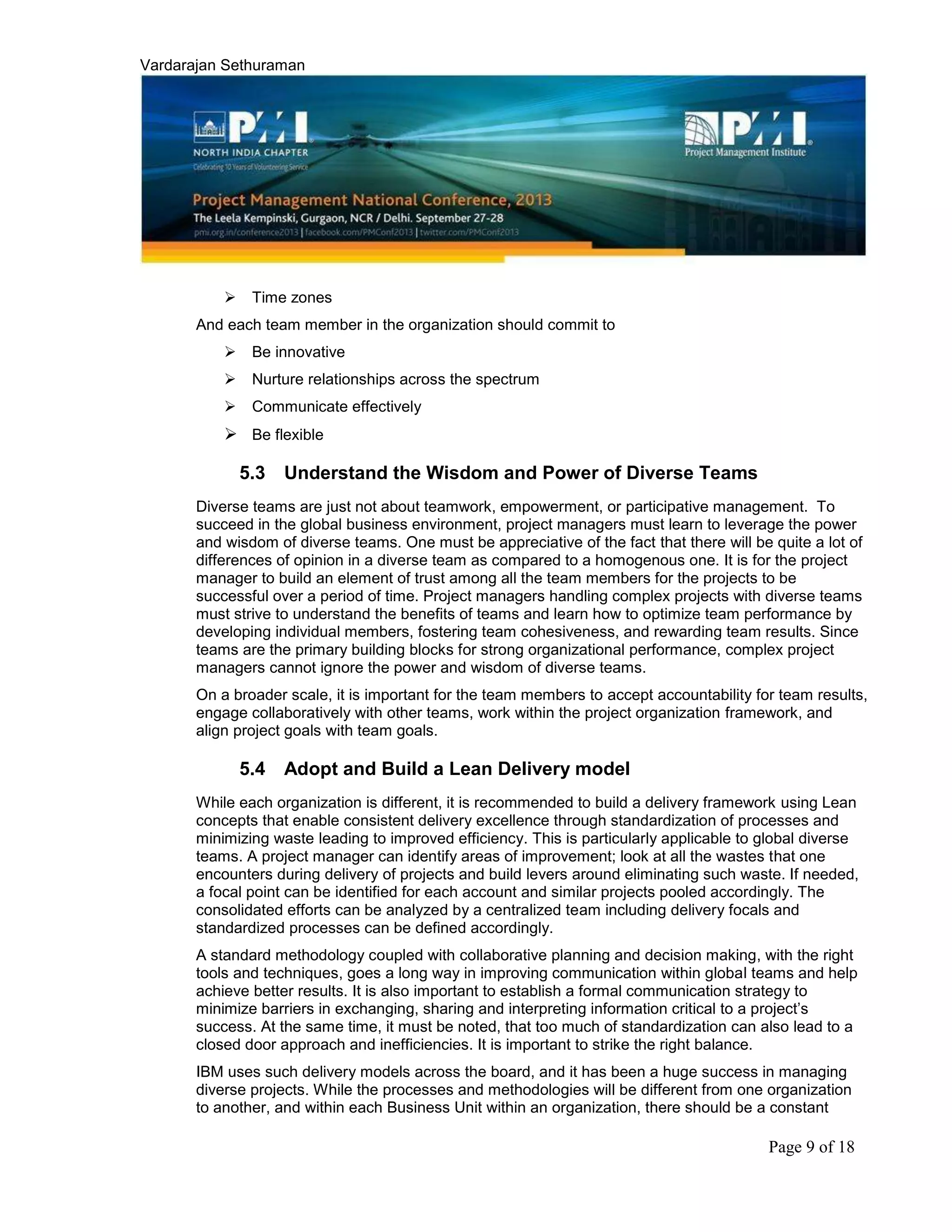 Vardarajan Sethuraman
Page 9 of 18
 Time zones
And each team member in the organization should commit to
 Be innovative
 Nurture relationships across the spectrum
 Communicate effectively
 Be flexible
5.3 Understand the Wisdom and Power of Diverse Teams
Diverse teams are just not about teamwork, empowerment, or participative management. To
succeed in the global business environment, project managers must learn to leverage the power
and wisdom of diverse teams. One must be appreciative of the fact that there will be quite a lot of
differences of opinion in a diverse team as compared to a homogenous one. It is for the project
manager to build an element of trust among all the team members for the projects to be
successful over a period of time. Project managers handling complex projects with diverse teams
must strive to understand the benefits of teams and learn how to optimize team performance by
developing individual members, fostering team cohesiveness, and rewarding team results. Since
teams are the primary building blocks for strong organizational performance, complex project
managers cannot ignore the power and wisdom of diverse teams.
On a broader scale, it is important for the team members to accept accountability for team results,
engage collaboratively with other teams, work within the project organization framework, and
align project goals with team goals.
5.4 Adopt and Build a Lean Delivery model
While each organization is different, it is recommended to build a delivery framework using Lean
concepts that enable consistent delivery excellence through standardization of processes and
minimizing waste leading to improved efficiency. This is particularly applicable to global diverse
teams. A project manager can identify areas of improvement; look at all the wastes that one
encounters during delivery of projects and build levers around eliminating such waste. If needed,
a focal point can be identified for each account and similar projects pooled accordingly. The
consolidated efforts can be analyzed by a centralized team including delivery focals and
standardized processes can be defined accordingly.
A standard methodology coupled with collaborative planning and decision making, with the right
tools and techniques, goes a long way in improving communication within global teams and help
achieve better results. It is also important to establish a formal communication strategy to
minimize barriers in exchanging, sharing and interpreting information critical to a project’s
success. At the same time, it must be noted, that too much of standardization can also lead to a
closed door approach and inefficiencies. It is important to strike the right balance.
IBM uses such delivery models across the board, and it has been a huge success in managing
diverse projects. While the processes and methodologies will be different from one organization
to another, and within each Business Unit within an organization, there should be a constant
 