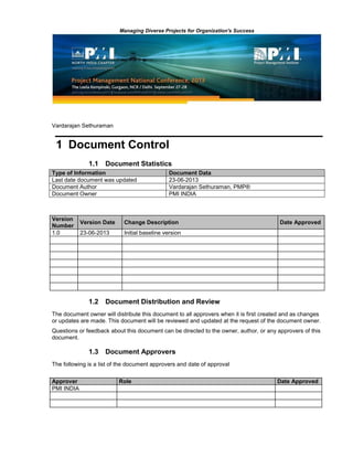 Managing Diverse Projects for Organization's Success
Vardarajan Sethuraman
1 Document Control
1.1 Document Statistics
Type of Information Document Data
Last date document was updated 23-06-2013
Document Author Vardarajan Sethuraman, PMP®
Document Owner PMI INDIA
Version
Number
Version Date Change Description Date Approved
1.0 23-06-2013 Initial baseline version
1.2 Document Distribution and Review
The document owner will distribute this document to all approvers when it is first created and as changes
or updates are made. This document will be reviewed and updated at the request of the document owner.
Questions or feedback about this document can be directed to the owner, author, or any approvers of this
document.
1.3 Document Approvers
The following is a list of the document approvers and date of approval
Approver Role Date Approved
PMI INDIA
 