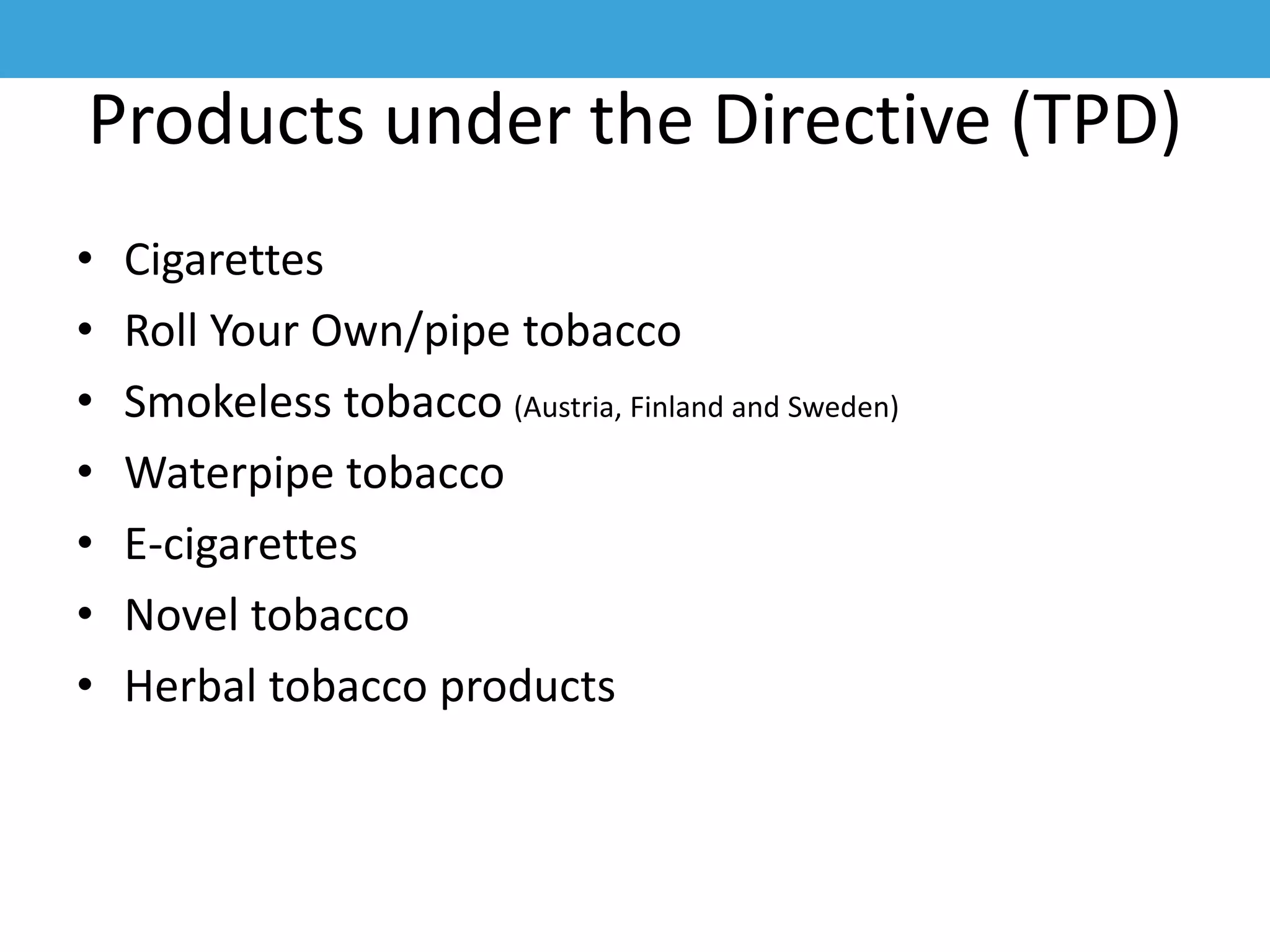 Products under the Directive (TPD)
• Cigarettes
• Roll Your Own/pipe tobacco
• Smokeless tobacco (Austria, Finland and Sweden)
• Waterpipe tobacco
• E-cigarettes
• Novel tobacco
• Herbal tobacco products
 