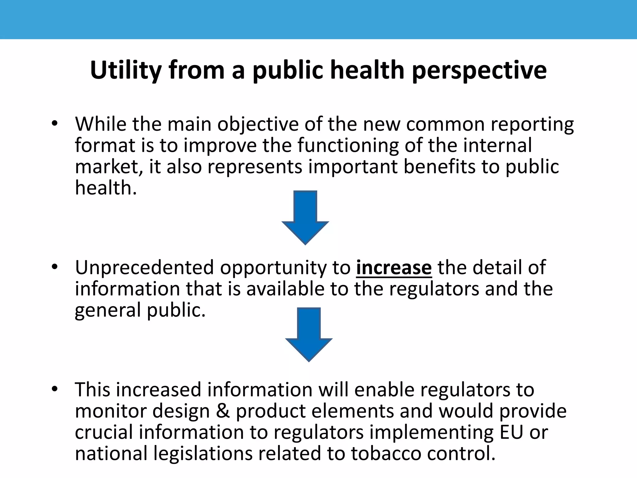 Utility from a public health perspective
• While the main objective of the new common reporting
format is to improve the functioning of the internal
market, it also represents important benefits to public
health.
• Unprecedented opportunity to increase the detail of
information that is available to the regulators and the
general public.
• This increased information will enable regulators to
monitor design & product elements and would provide
crucial information to regulators implementing EU or
national legislations related to tobacco control.
 