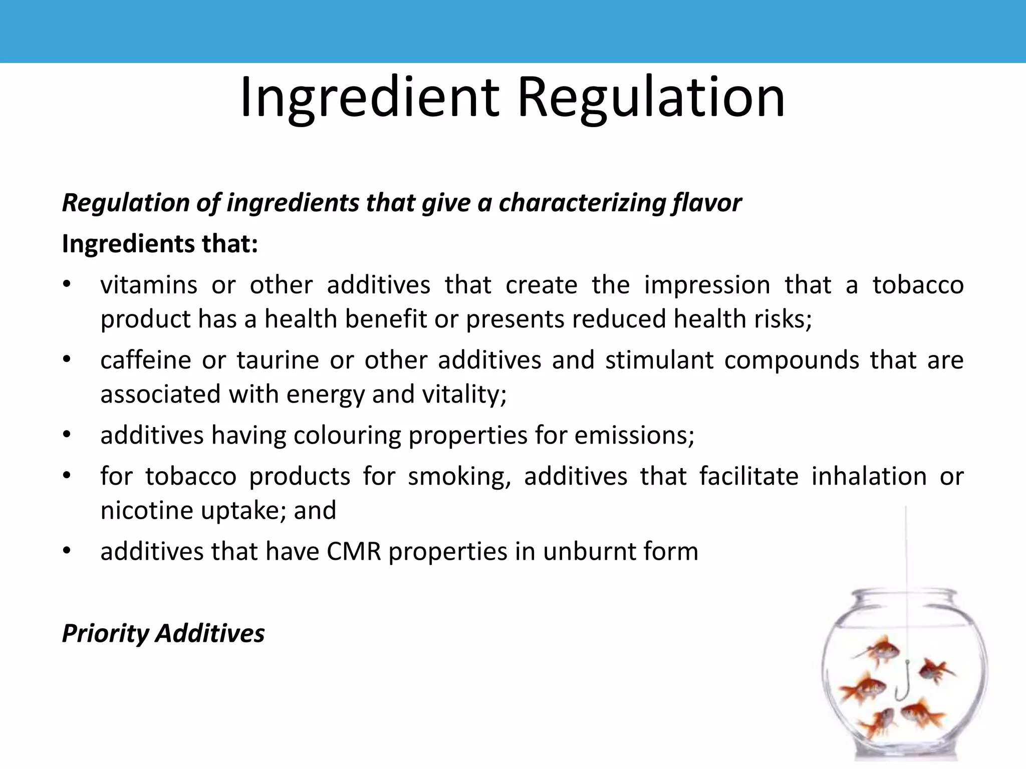 Ingredient Regulation
Regulation of ingredients that give a characterizing flavor
Ingredients that:
• vitamins or other additives that create the impression that a tobacco
product has a health benefit or presents reduced health risks;
• caffeine or taurine or other additives and stimulant compounds that are
associated with energy and vitality;
• additives having colouring properties for emissions;
• for tobacco products for smoking, additives that facilitate inhalation or
nicotine uptake; and
• additives that have CMR properties in unburnt form
Priority Additives
 