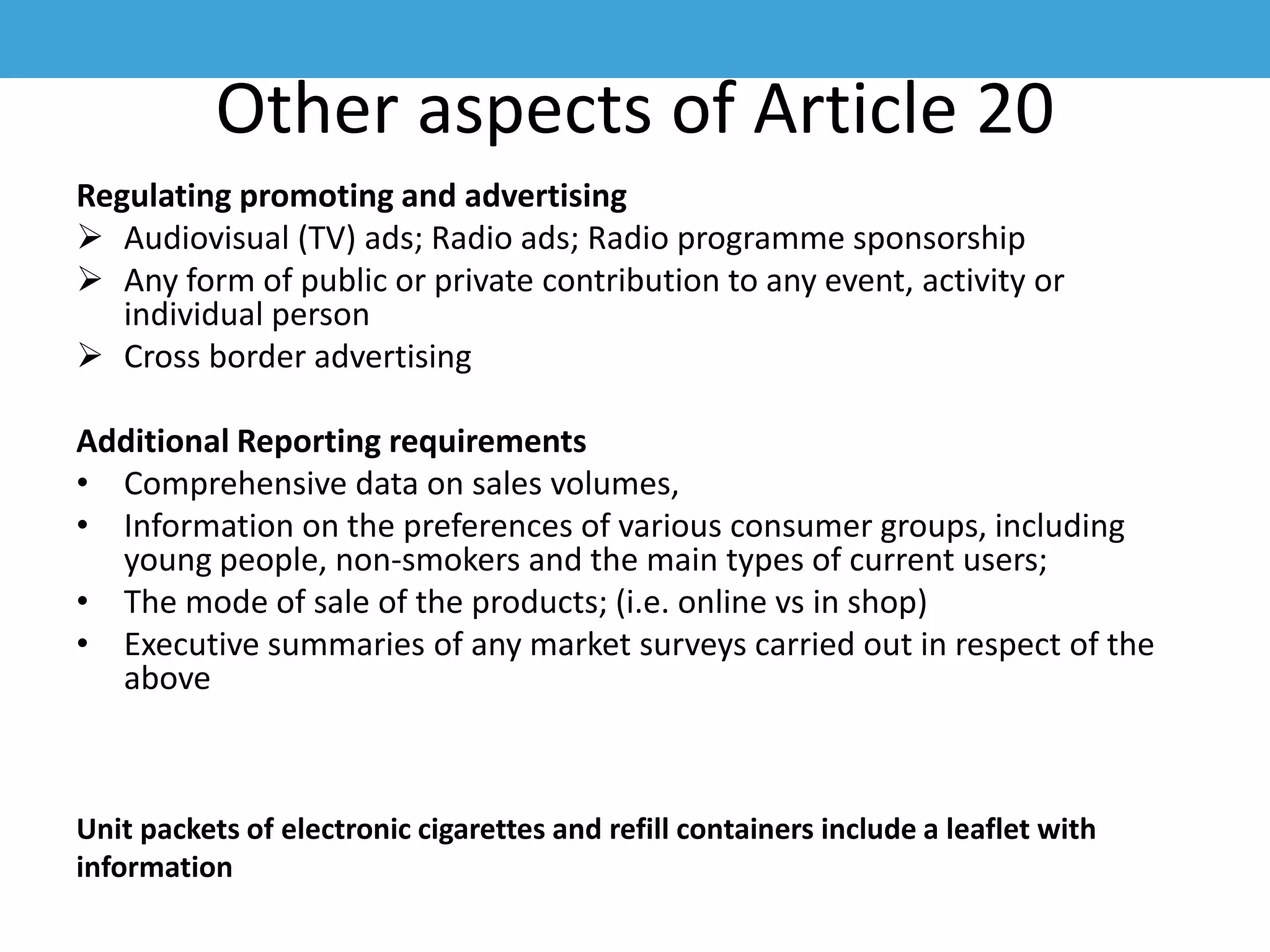 Other aspects of Article 20
Regulating promoting and advertising
 Audiovisual (TV) ads; Radio ads; Radio programme sponsorship
 Any form of public or private contribution to any event, activity or
individual person
 Cross border advertising
Additional Reporting requirements
• Comprehensive data on sales volumes,
• Information on the preferences of various consumer groups, including
young people, non-smokers and the main types of current users;
• The mode of sale of the products; (i.e. online vs in shop)
• Executive summaries of any market surveys carried out in respect of the
above
Unit packets of electronic cigarettes and refill containers include a leaflet with
information
 