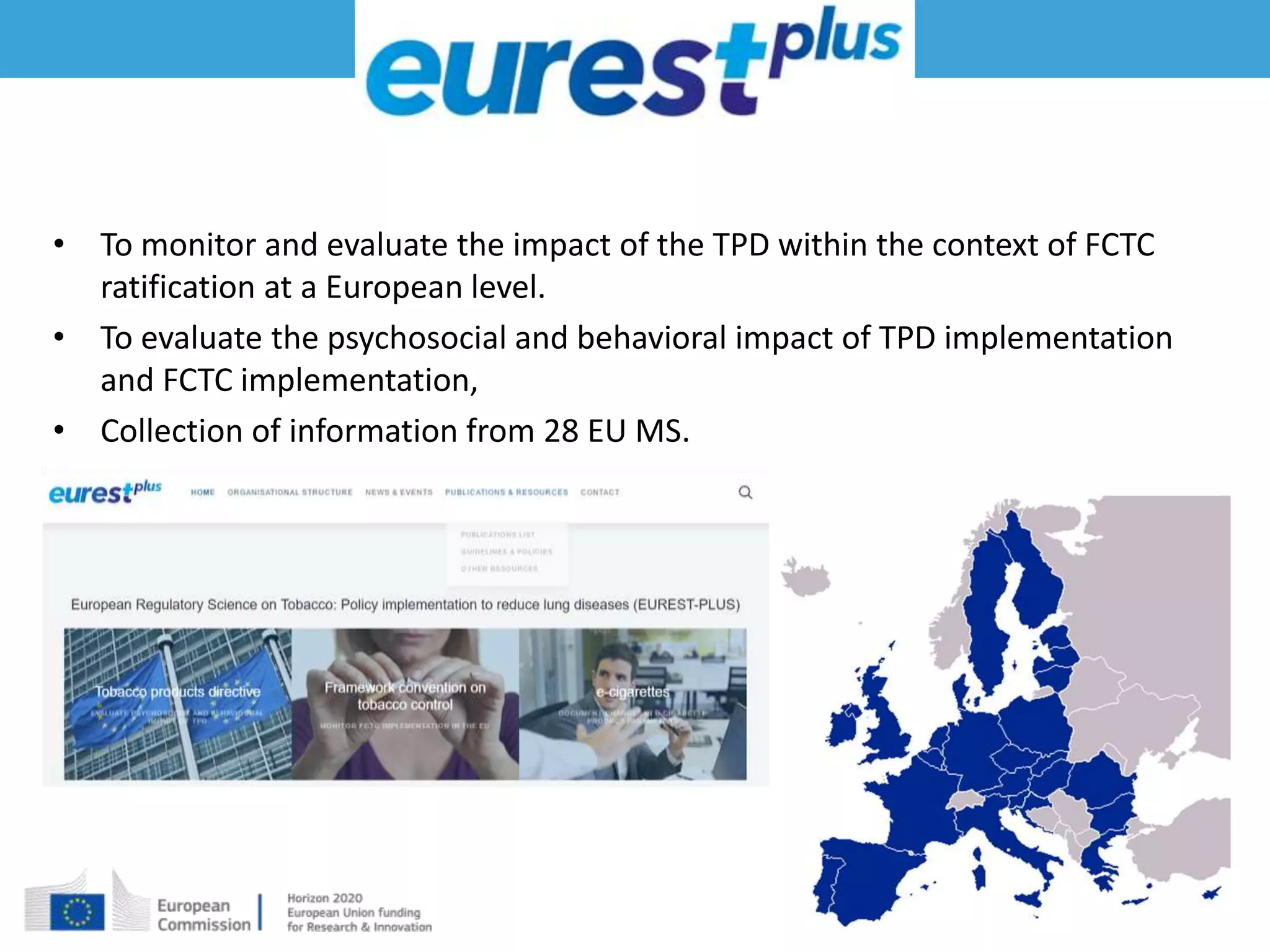 • To monitor and evaluate the impact of the TPD within the context of FCTC
ratification at a European level.
• To evaluate the psychosocial and behavioral impact of TPD implementation
and FCTC implementation,
• Collection of information from 28 EU MS.
 