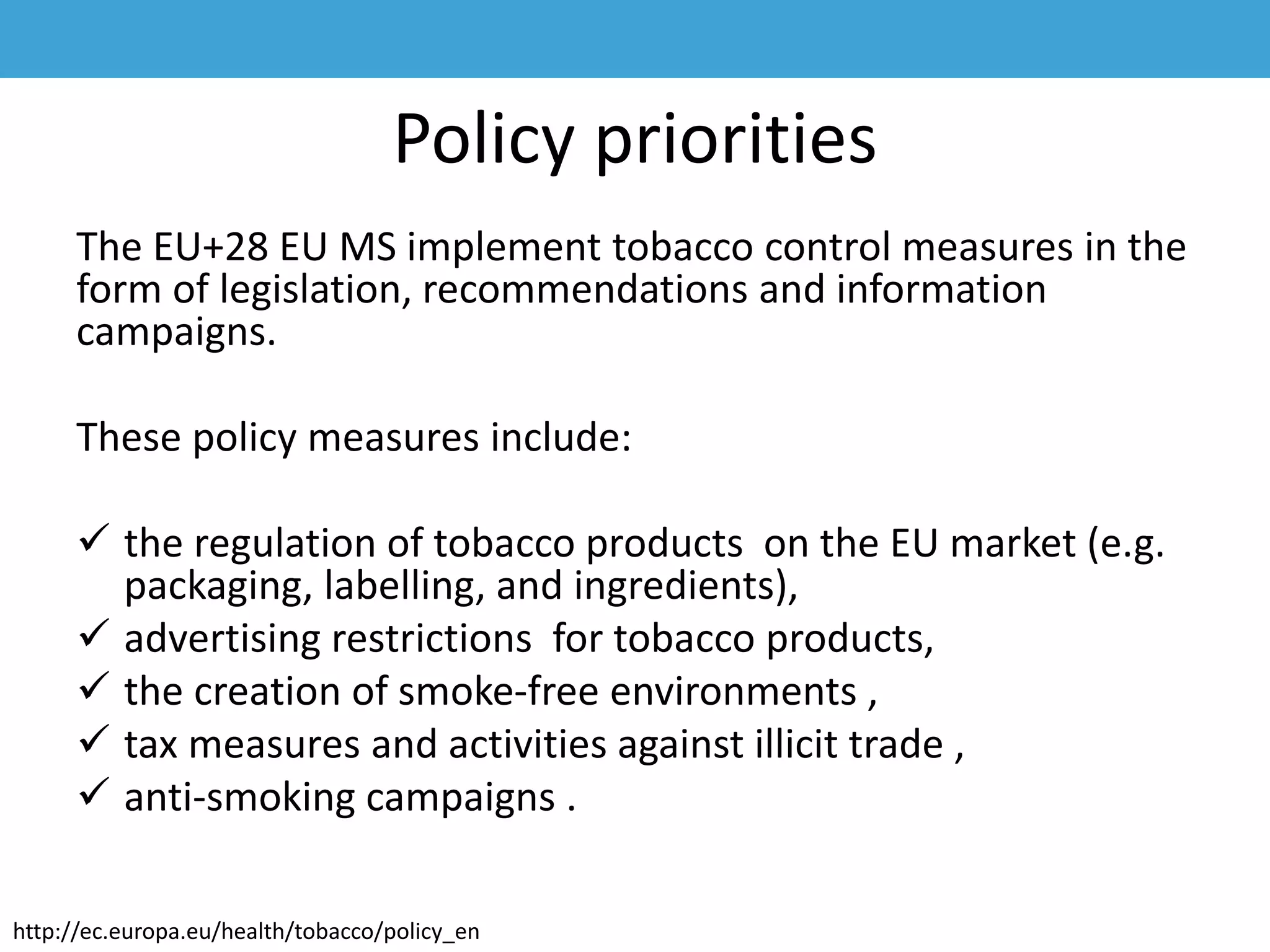 Policy priorities
The EU+28 EU MS implement tobacco control measures in the
form of legislation, recommendations and information
campaigns.
These policy measures include:
 the regulation of tobacco products on the EU market (e.g.
packaging, labelling, and ingredients),
 advertising restrictions for tobacco products,
 the creation of smoke-free environments ,
 tax measures and activities against illicit trade ,
 anti-smoking campaigns .
http://ec.europa.eu/health/tobacco/policy_en
 