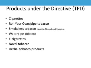 Products under the Directive (TPD)
• Cigarettes
• Roll Your Own/pipe tobacco
• Smokeless tobacco (Austria, Finland and Sweden)
• Waterpipe tobacco
• E-cigarettes
• Novel tobacco
• Herbal tobacco products
 