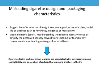 Misleading cigarette design and packaging
characteristics
• Suggest benefits in terms of weight loss, sex appeal, economic class, social
life or qualities such as femininity, elegance or masculinity.
• Visual elements (color), may be used by the tobacco industry to cue or
amplify the perceived sensory reward from smoking, or to indirectly
communicate a misleading message of reduced harm.
Cigarette design and marketing features are associated with increased smoking
susceptibility and perception of reduced harm among smokers in the EU
 