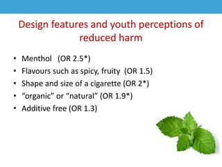 Design features and youth perceptions of
reduced harm
• Menthol (OR 2.5*)
• Flavours such as spicy, fruity (OR 1.5)
• Shape and size of a cigarette (OR 2*)
• “organic” or “natural” (OR 1.9*)
• Additive free (OR 1.3)
 