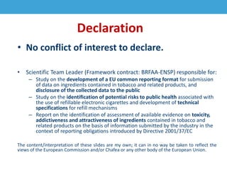 Declaration
• No conflict of interest to declare.
• Scientific Team Leader (Framework contract: BRFAA-ENSP) responsible for:
– Study on the development of a EU common reporting format for submission
of data on ingredients contained in tobacco and related products, and
disclosure of the collected data to the public
– Study on the identification of potential risks to public health associated with
the use of refillable electronic cigarettes and development of technical
specifications for refill mechanisms
– Report on the identification of assessment of available evidence on toxicity,
addictiveness and attractiveness of ingredients contained in tobacco and
related products on the basis of information submitted by the industry in the
context of reporting obligations introduced by Directive 2001/37/EC
The content/interpretation of these slides are my own; it can in no way be taken to reflect the
views of the European Commission and/or Chafea or any other body of the European Union.
 