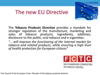 The new EU Directive
The Tobacco Products Directive provides a mandate for
stronger regulation of the manufacture, marketing and
sales of tobacco products, ingredients, additives,
disclosure to the public, oral tobacco and e-cigarettes.
“… will improve the functioning of the internal market for
tobacco and related products, while ensuring a high level
of health protection for European citizens”
The Council of the European Union. Revision of the tobacco products directive.
 
