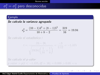 Novena sección
σ2
1 = σ2
2 pero desconocidas
Ejemplo
Se calcula la varianza agrupada
s2
p =
(10 − 1)42 + (8 − 1)52
10 + 8 − 2
=
319
16
= 19.94
Se calcula el estadístico t
t =
23 − 26
19.94
1
10
+
1
8
=
−3
2.12
= −1.415
Se calcula el p-valor
p valor = p(t  −1.415, df = 16) = 0.088  0.05 = α
MsC Edgar Madrid Cuello Departamento de Matemática, UNISUCRE Estadística IIPruebas de hipótesis
 