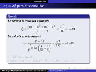 Novena sección
σ2
1 = σ2
2 pero desconocidas
Ejemplo
Se calcula la varianza agrupada
s2
p =
(10 − 1)42 + (8 − 1)52
10 + 8 − 2
=
319
16
= 19.94
Se calcula el estadístico t
t =
23 − 26
19.94
1
10
+
1
8
=
−3
2.12
= −1.415
Se calcula el p-valor
p valor = p(t  −1.415, df = 16) = 0.088  0.05 = α
MsC Edgar Madrid Cuello Departamento de Matemática, UNISUCRE Estadística IIPruebas de hipótesis
 
