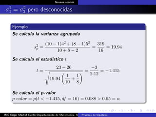 Novena sección
σ2
1 = σ2
2 pero desconocidas
Ejemplo
Se calcula la varianza agrupada
s2
p =
(10 − 1)42 + (8 − 1)52
10 + 8 − 2
=
319
16
= 19.94
Se calcula el estadístico t
t =
23 − 26
19.94
1
10
+
1
8
=
−3
2.12
= −1.415
Se calcula el p-valor
p valor = p(t  −1.415, df = 16) = 0.088  0.05 = α
MsC Edgar Madrid Cuello Departamento de Matemática, UNISUCRE Estadística IIPruebas de hipótesis
 