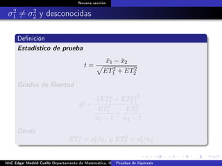 Novena sección
σ2
1 = σ2
2 y desconocidas
Denición
Estadístico de prueba
t =
¯x1 − ¯x2
ET2
1 + ET2
2
Grados de libertad
gl =
ET2
1 + ET2
2
2
ET4
1
n1 − 1
+
ET4
2
n2 − 1
Donde
ET2
1 = s2
1/n1 y ET2
2 = s2
2/n2
MsC Edgar Madrid Cuello Departamento de Matemática, UNISUCRE Estadística IIPruebas de hipótesis
 