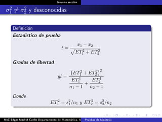 Novena sección
σ2
1 = σ2
2 y desconocidas
Denición
Estadístico de prueba
t =
¯x1 − ¯x2
ET2
1 + ET2
2
Grados de libertad
gl =
ET2
1 + ET2
2
2
ET4
1
n1 − 1
+
ET4
2
n2 − 1
Donde
ET2
1 = s2
1/n1 y ET2
2 = s2
2/n2
MsC Edgar Madrid Cuello Departamento de Matemática, UNISUCRE Estadística IIPruebas de hipótesis
 