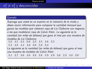 Novena sección
σ2
1 = σ2
2 y desconocidas
Ejemplo
Suponga que usted es un experto en la industria de la moda y
desea reunir información para comparar la cantidad mensual que
ganan las modelos que vistieron ropa de Liz Claiborne con respecto
a las que modelaron ropa de Calvin Klein. La siguiente es la
cantidad (en miles de dólares) que gana al mes por una muestra de
modelos de Liz Claiborne:
5.0 4.5 3.4 6.0 3.3 4.5 4.6 3.5
5.2 4.8 4.4 4.6 3.6 5.0 3.4
La siguiente es la cantidad (en miles de dólares) que gana al mes
una muestra de modelos de Calvin Klein
3.1 3.7 3.6 4.0 3.8 3.8 5.9 4.9 3.6 2.3 4.0 3.6
MsC Edgar Madrid Cuello Departamento de Matemática, UNISUCRE Estadística IIPruebas de hipótesis
 