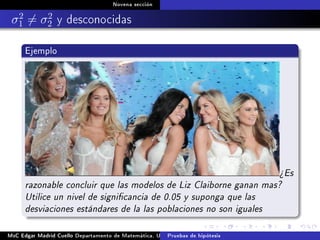 Novena sección
σ2
1 = σ2
2 y desconocidas
Ejemplo
¾Es
razonable concluir que las modelos de Liz Claiborne ganan mas?
Utilice un nivel de signicancia de 0.05 y suponga que las
desviaciones estándares de la las poblaciones no son iguales
MsC Edgar Madrid Cuello Departamento de Matemática, UNISUCRE Estadística IIPruebas de hipótesis
 