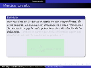 Novena sección
Muestras pareadas
Denición
Hay ocasiones en las que las muestras no son independientes. En
otras palabras, las muestras son dependientes o están relacionadas.
Se denotará con µD la media poblacional de la distribución de las
diferencias. También se supone que dichas diferencias siguen una
distribución normal. El estadístico de prueba es t:
t =
¯D
sD/
√
n
con gl = n−1
MsC Edgar Madrid Cuello Departamento de Matemática, UNISUCRE Estadística IIPruebas de hipótesis
 