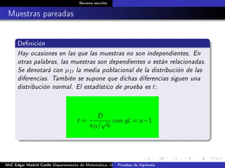 Novena sección
Muestras pareadas
Denición
Hay ocasiones en las que las muestras no son independientes. En
otras palabras, las muestras son dependientes o están relacionadas.
Se denotará con µD la media poblacional de la distribución de las
diferencias. También se supone que dichas diferencias siguen una
distribución normal. El estadístico de prueba es t:
t =
¯D
sD/
√
n
con gl = n−1
MsC Edgar Madrid Cuello Departamento de Matemática, UNISUCRE Estadística IIPruebas de hipótesis
 