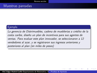 Novena sección
Muestras pareadas
Ejemplo
La gerencia de Distrimuebles, cadena de mueblerías a crédito de la
costa caribe, diseño un plan de incentivos para sus agentes de
ventas. Para evaluar este plan innovador, se seleccionaron a 12
vendedores al azar, y se registraron sus ingresos anteriores y
posteriores al plan (en miles de pesos)
MsC Edgar Madrid Cuello Departamento de Matemática, UNISUCRE Estadística IIPruebas de hipótesis
 