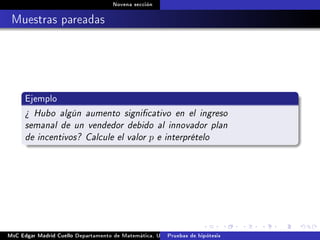 Novena sección
Muestras pareadas
Ejemplo
¾ Hubo algún aumento signicativo en el ingreso
semanal de un vendedor debido al innovador plan
de incentivos? Calcule el valor p e interprételo
MsC Edgar Madrid Cuello Departamento de Matemática, UNISUCRE Estadística IIPruebas de hipótesis
 
