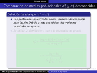 Novena sección
Comparación de medias poblacionales σ2
1 y σ2
2 desconocidas
Denición (se sabe que: σ2
1 = σ2
2)
Las poblaciones muestreadas tienen varianzas desconocidas
pero iguales.Debido a esta suposición, das varianzas
muestrales se agrupan
Se utiliza la distribución t como el estadístico de prueba
s2
p =
(n1 − 1)s2
1 + (n2 − 1)s2
2
n1 + n2 − 2
t =
¯x1 − ¯x2
sp
1
n1
+
1
n2
MsC Edgar Madrid Cuello Departamento de Matemática, UNISUCRE Estadística IIPruebas de hipótesis
 