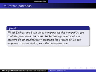 Novena sección
Muestras pareadas
Ejemplo
Nickel Savings and Loan desea comparar las dos compañías que
contrata para valuar las casas. Nickel Savings seleccionó una
muestra de 10 propiedades y programa los avalúos de las dos
empresas. Los resultados, en miles de dólares, son:
MsC Edgar Madrid Cuello Departamento de Matemática, UNISUCRE Estadística IIPruebas de hipótesis
 