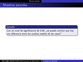 Novena sección
Muestras pareadas
Ejemplo
Con un nivel de signicancia de 0.05, ¾se puede concluir que hay
una diferencia entre los avalúos medios de las casas?
MsC Edgar Madrid Cuello Departamento de Matemática, UNISUCRE Estadística IIPruebas de hipótesis
 