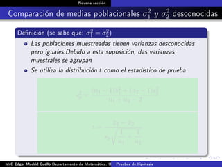 Novena sección
Comparación de medias poblacionales σ2
1 y σ2
2 desconocidas
Denición (se sabe que: σ2
1 = σ2
2)
Las poblaciones muestreadas tienen varianzas desconocidas
pero iguales.Debido a esta suposición, das varianzas
muestrales se agrupan
Se utiliza la distribución t como el estadístico de prueba
s2
p =
(n1 − 1)s2
1 + (n2 − 1)s2
2
n1 + n2 − 2
t =
¯x1 − ¯x2
sp
1
n1
+
1
n2
MsC Edgar Madrid Cuello Departamento de Matemática, UNISUCRE Estadística IIPruebas de hipótesis
 