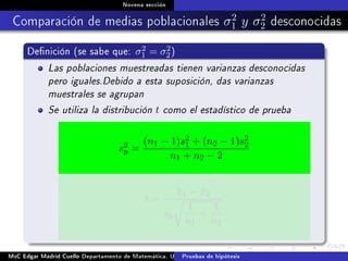 Novena sección
Comparación de medias poblacionales σ2
1 y σ2
2 desconocidas
Denición (se sabe que: σ2
1 = σ2
2)
Las poblaciones muestreadas tienen varianzas desconocidas
pero iguales.Debido a esta suposición, das varianzas
muestrales se agrupan
Se utiliza la distribución t como el estadístico de prueba
s2
p =
(n1 − 1)s2
1 + (n2 − 1)s2
2
n1 + n2 − 2
t =
¯x1 − ¯x2
sp
1
n1
+
1
n2
MsC Edgar Madrid Cuello Departamento de Matemática, UNISUCRE Estadística IIPruebas de hipótesis
 