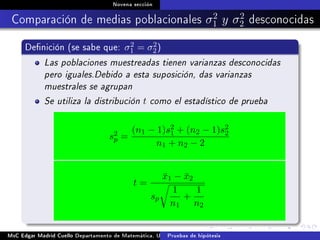 Novena sección
Comparación de medias poblacionales σ2
1 y σ2
2 desconocidas
Denición (se sabe que: σ2
1 = σ2
2)
Las poblaciones muestreadas tienen varianzas desconocidas
pero iguales.Debido a esta suposición, das varianzas
muestrales se agrupan
Se utiliza la distribución t como el estadístico de prueba
s2
p =
(n1 − 1)s2
1 + (n2 − 1)s2
2
n1 + n2 − 2
t =
¯x1 − ¯x2
sp
1
n1
+
1
n2
MsC Edgar Madrid Cuello Departamento de Matemática, UNISUCRE Estadística IIPruebas de hipótesis
 