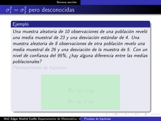 Novena sección
σ2
1 = σ2
2 pero desconocidas
Ejemplo
Una muestra aleatoria de 10 observaciones de una población reveló
una media muestral de 23 y una desviación estándar de 4. Una
muestra aleatoria de 8 observaciones de otra población revelo una
media muestral de 26 y una desviación de la muestra de 5. Con un
nivel de conanza del 95%, ¾hay alguna diferencia entre las medias
poblacionales?
Planteamiento de hipótesis
H0 : µ1 = µ2
H0 : µ1 = µ2
MsC Edgar Madrid Cuello Departamento de Matemática, UNISUCRE Estadística IIPruebas de hipótesis
 