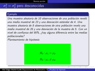 Novena sección
σ2
1 = σ2
2 pero desconocidas
Ejemplo
Una muestra aleatoria de 10 observaciones de una población reveló
una media muestral de 23 y una desviación estándar de 4. Una
muestra aleatoria de 8 observaciones de otra población revelo una
media muestral de 26 y una desviación de la muestra de 5. Con un
nivel de conanza del 95%, ¾hay alguna diferencia entre las medias
poblacionales?
Planteamiento de hipótesis
H0 : µ1 = µ2
H0 : µ1 = µ2
MsC Edgar Madrid Cuello Departamento de Matemática, UNISUCRE Estadística IIPruebas de hipótesis
 