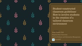 Student-constructed
classroom guidelines:
How to involve students
in the creation of a
tailored classroom
environment
Emily Vardell, PhD
Emporia State University
School of Library and Information Management
@evardell
 