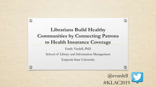 Librarians Build Healthy
Communities by Connecting Patrons
to Health Insurance Coverage
Emily Vardell, PhD
School of Library and Information Management
Emporia State University
@evardell
#KLAC2019
 