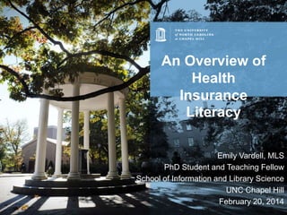An Overview of
Health
Insurance
Literacy
Emily Vardell, MLS
PhD Student and Teaching Fellow
School of Information and Library Science
UNC Chapel Hill
February 20, 2014

 