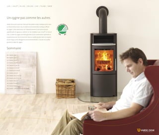 Un cygne pas comme les autres
Varde Ovne est le premier fabricant de poêles à bois nordique (et le seul
au Danemark) à avoir reçu le label environnemental nordique officiel
du cygne. Cette distinction est l’aboutissement d’une série d’essais
approfondis et rigoureux réalisés sur les modèles Luxe, Linux®, In-Line et
Line. Le label du cygne est votre garantie d’une combustion optimale et
respectueuse de l’environnement dans un poêle produit dans le respect
d’une longue série d’exigences environnementales. Cinq de nos poêles
portent le label du cygne.
Sommaire
06 | Varde Luxe 1
08 | Varde Luxe 2
12 | Varde Linux® 1
14 | Varde Linux® 2 et 3
18 | Varde In-Line 55
20 | Varde In-Line 47
22 | Varde On-Line 47
26 | Varde Line 22
28 | Varde Line 23 et 53
30 | Varde Line 25 et 26
32 | Varde Line 27
36 | Varde Thurø 1
38 | Varde Farsø 4
40 | Varde – une multitude de choix
Luxe | Linux® | In-Line | On-Line | Line | Thurø | Farsø
www.vardeovne.dk
 
