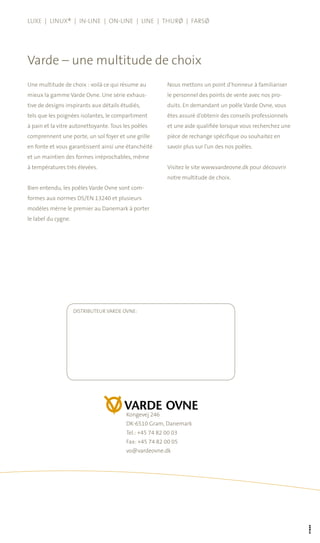Une multitude de choix : voilà ce qui résume au
mieux la gamme Varde Ovne. Une série exhaus-
tive de designs inspirants aux détails étudiés,
tels que les poignées isolantes, le compartiment
à pain et la vitre autonettoyante. Tous les poêles
comprennent une porte, un sol foyer et une grille
en fonte et vous garantissent ainsi une étanchéité
et un maintien des formes irréprochables, même
à températures très élevées.
Bien entendu, les poêles Varde Ovne sont com-
formes aux normes DS/EN 13240 et plusieurs
modèles mérne le premier au Danemark à porter
le label du cygne.
Nous mettons un point d’honneur à familiariser
le personnel des points de vente avec nos pro-
duits. En demandant un poêle Varde Ovne, vous
êtes assuré d’obtenir des conseils professionnels
et une aide qualifiée lorsque vous recherchez une
pièce de rechange spécifique ou souhaitez en
savoir plus sur l’un des nos poêles.
Visitez le site www.vardeovne.dk pour découvrir
notre multitude de choix.
Varde – une multitude de choix
Luxe | Linux® | In-Line | On-Line | Line | Thurø | Farsø
Kongevej 246
DK-6510 Gram, Danemark
Tel.: +45 74 82 00 03
Fax: +45 74 82 00 05
vo@vardeovne.dk
DISTRIBUTEUR VARDE OVNE:
 