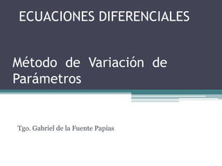 ECUACIONES DIFERENCIALES Método de  Variación  de Parámetros Tgo. Gabriel de la Fuente Papías 