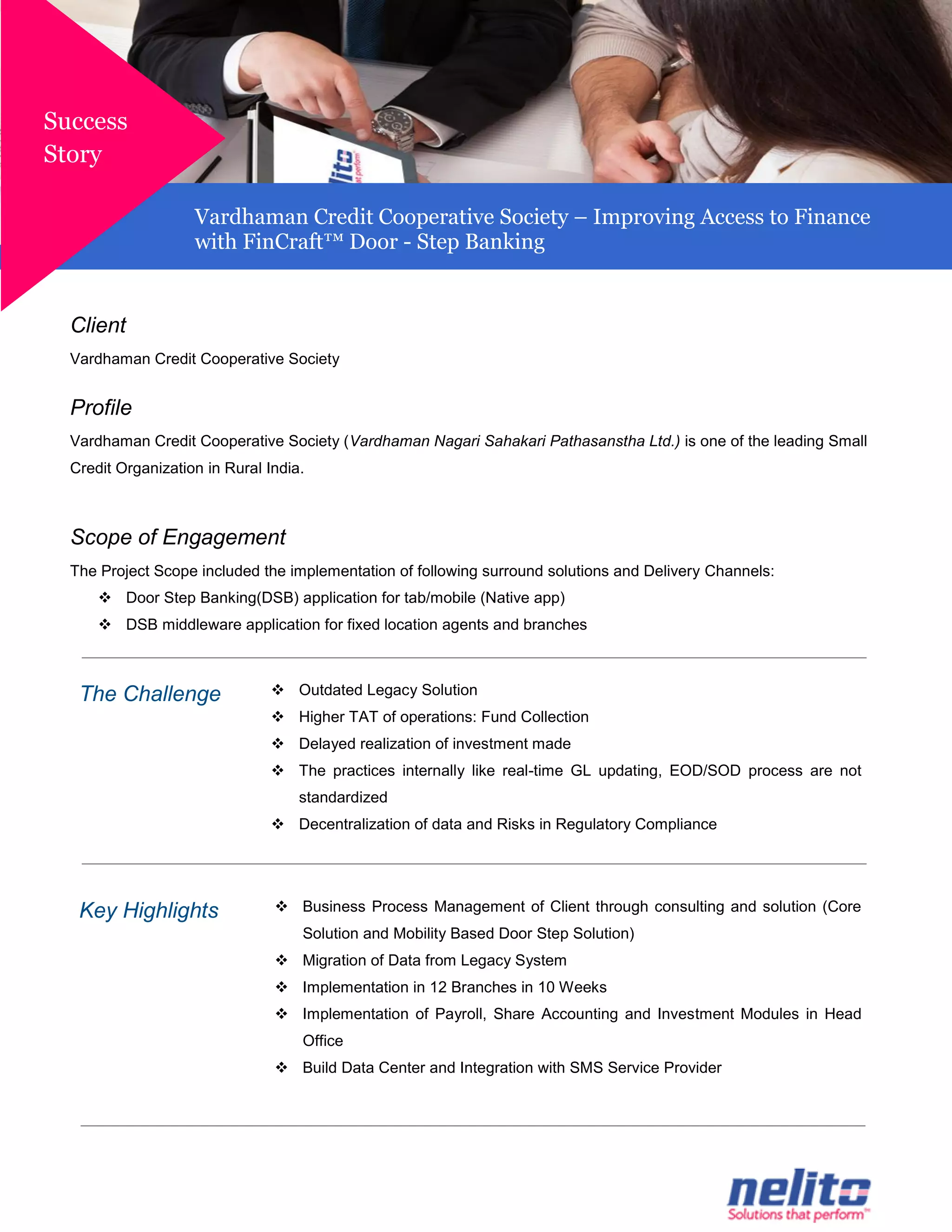 Client
Vardhaman Credit Cooperative Society
Profile
Vardhaman Credit Cooperative Society (Vardhaman Nagari Sahakari Pathasanstha Ltd.) is one of the leading Small
Credit Organization in Rural India.
Scope of Engagement
The Project Scope included the implementation of following surround solutions and Delivery Channels:
 Door Step Banking(DSB) application for tab/mobile (Native app)
 DSB middleware application for fixed location agents and branches
The Challenge  Outdated Legacy Solution
 Higher TAT of operations: Fund Collection
 Delayed realization of investment made
 The practices internally like real-time GL updating, EOD/SOD process are not
standardized
 Decentralization of data and Risks in Regulatory Compliance
Key Highlights  Business Process Management of Client through consulting and solution (Core
Solution and Mobility Based Door Step Solution)
 Migration of Data from Legacy System
 Implementation in 12 Branches in 10 Weeks
 Implementation of Payroll, Share Accounting and Investment Modules in Head
Office
 Build Data Center and Integration with SMS Service Provider
Success
Story
Vardhaman Credit Cooperative Society – Improving Access to Finance
with FinCraft™ Door - Step Banking
 