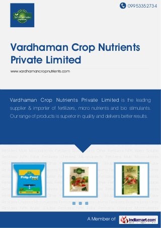 09953352734
A Member of
Vardhaman Crop Nutrients
Private Limited
www.vardhamancropnutrients.com
NPK Water Soluble Fertilizers NPK Foliar Fertilizers Chelated Micronutrients Fertilizers Multi
Micronutrients Fertilizers Biostimulants Other Fertilizers NPK Water Soluble Fertilizers NPK Foliar
Fertilizers Chelated Micronutrients Fertilizers Multi Micronutrients Fertilizers Biostimulants Other
Fertilizers NPK Water Soluble Fertilizers NPK Foliar Fertilizers Chelated Micronutrients
Fertilizers Multi Micronutrients Fertilizers Biostimulants Other Fertilizers NPK Water Soluble
Fertilizers NPK Foliar Fertilizers Chelated Micronutrients Fertilizers Multi Micronutrients
Fertilizers Biostimulants Other Fertilizers NPK Water Soluble Fertilizers NPK Foliar
Fertilizers Chelated Micronutrients Fertilizers Multi Micronutrients Fertilizers Biostimulants Other
Fertilizers NPK Water Soluble Fertilizers NPK Foliar Fertilizers Chelated Micronutrients
Fertilizers Multi Micronutrients Fertilizers Biostimulants Other Fertilizers NPK Water Soluble
Fertilizers NPK Foliar Fertilizers Chelated Micronutrients Fertilizers Multi Micronutrients
Fertilizers Biostimulants Other Fertilizers NPK Water Soluble Fertilizers NPK Foliar
Fertilizers Chelated Micronutrients Fertilizers Multi Micronutrients Fertilizers Biostimulants Other
Fertilizers NPK Water Soluble Fertilizers NPK Foliar Fertilizers Chelated Micronutrients
Fertilizers Multi Micronutrients Fertilizers Biostimulants Other Fertilizers NPK Water Soluble
Fertilizers NPK Foliar Fertilizers Chelated Micronutrients Fertilizers Multi Micronutrients
Fertilizers Biostimulants Other Fertilizers NPK Water Soluble Fertilizers NPK Foliar
Fertilizers Chelated Micronutrients Fertilizers Multi Micronutrients Fertilizers Biostimulants Other
Fertilizers NPK Water Soluble Fertilizers NPK Foliar Fertilizers Chelated Micronutrients
Vardhaman Crop Nutrients Private Limited is the leading
supplier & importer of fertilizers, micro nutrients and bio stimulants.
Our range of products is superior in quality and delivers better results.
 